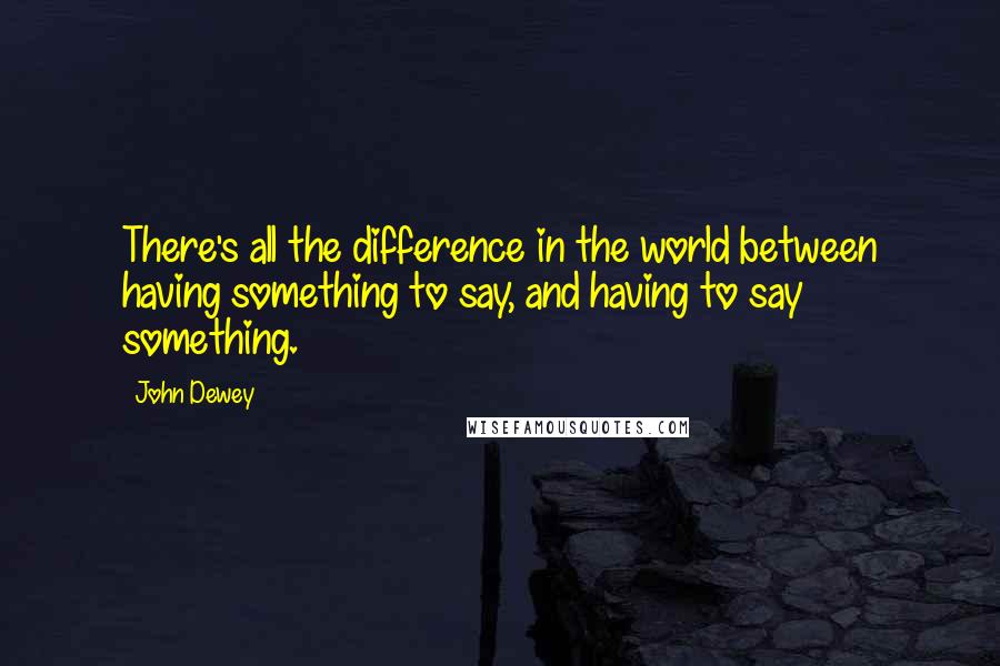 John Dewey quotes: There's all the difference in the world between having something to say, and having to say something.