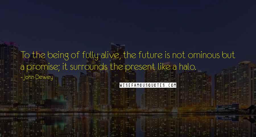 John Dewey quotes: To the being of fully alive, the future is not ominous but a promise; it surrounds the present like a halo.