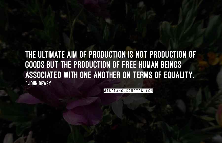 John Dewey quotes: The ultimate aim of production is not production of goods but the production of free human beings associated with one another on terms of equality.