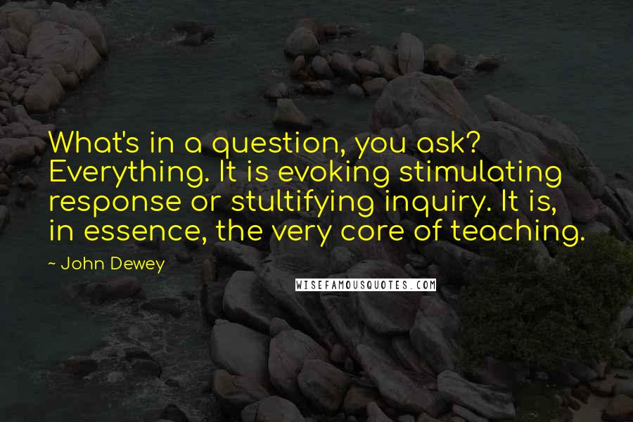 John Dewey quotes: What's in a question, you ask? Everything. It is evoking stimulating response or stultifying inquiry. It is, in essence, the very core of teaching.