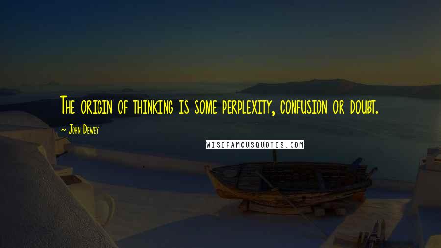 John Dewey quotes: The origin of thinking is some perplexity, confusion or doubt.