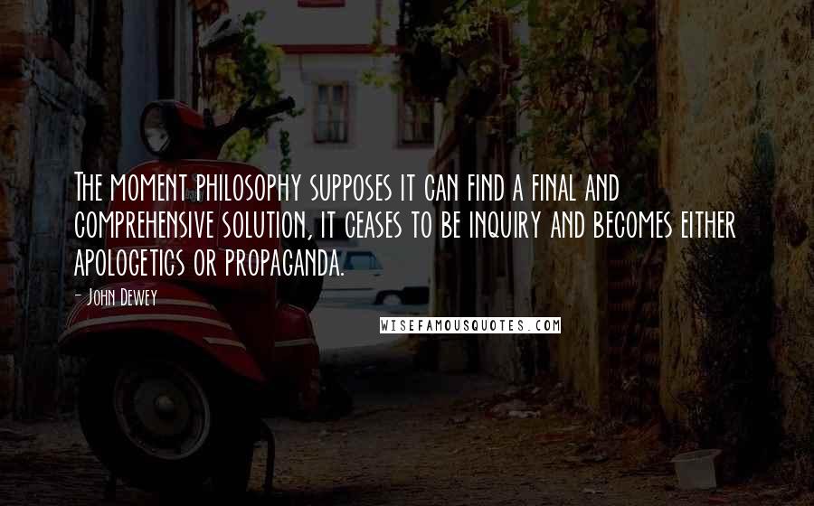 John Dewey quotes: The moment philosophy supposes it can find a final and comprehensive solution, it ceases to be inquiry and becomes either apologetics or propaganda.