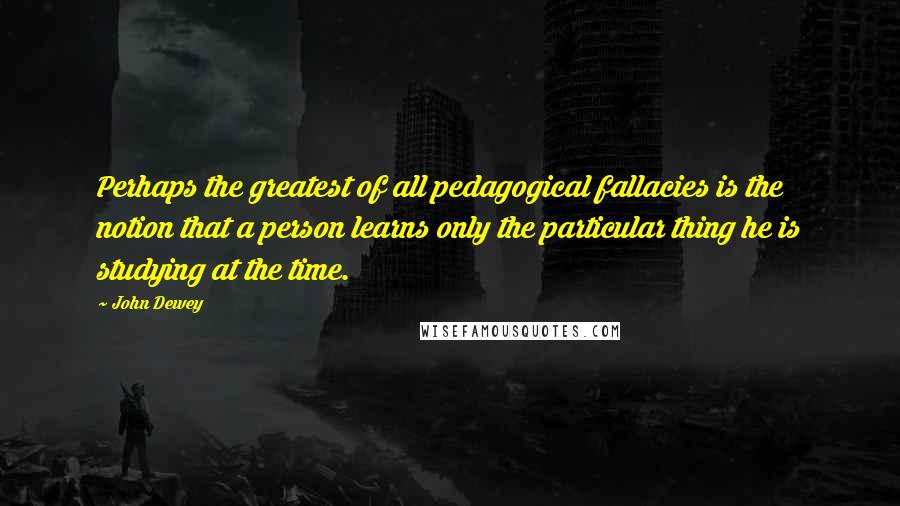 John Dewey quotes: Perhaps the greatest of all pedagogical fallacies is the notion that a person learns only the particular thing he is studying at the time.