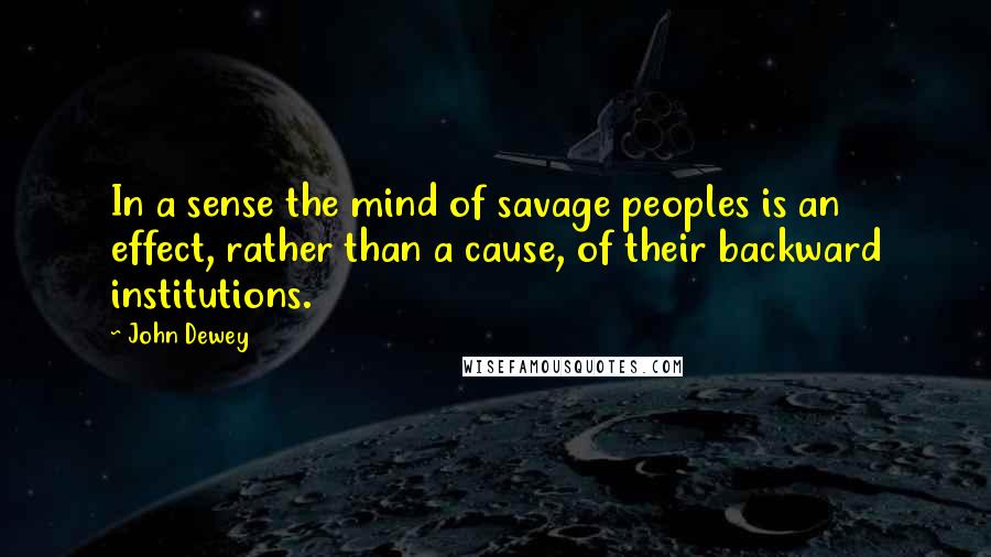 John Dewey quotes: In a sense the mind of savage peoples is an effect, rather than a cause, of their backward institutions.