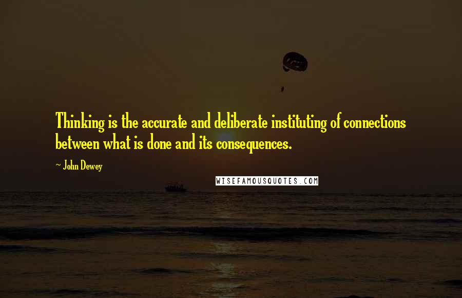 John Dewey quotes: Thinking is the accurate and deliberate instituting of connections between what is done and its consequences.