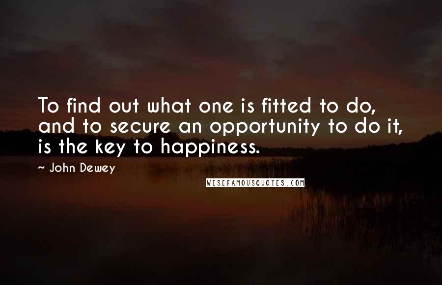 John Dewey quotes: To find out what one is fitted to do, and to secure an opportunity to do it, is the key to happiness.