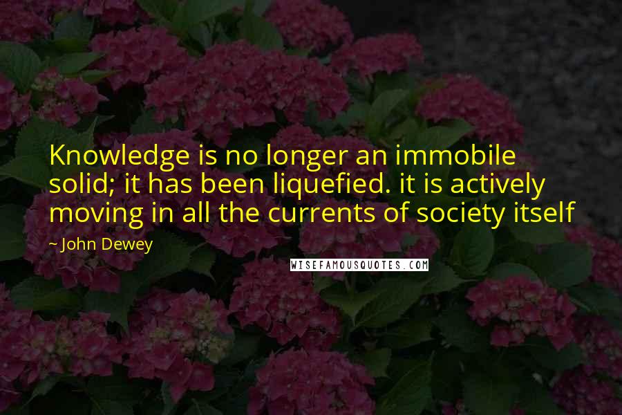 John Dewey quotes: Knowledge is no longer an immobile solid; it has been liquefied. it is actively moving in all the currents of society itself