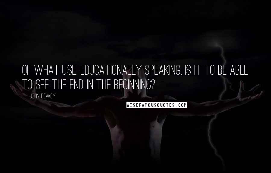 John Dewey quotes: Of what use, educationally speaking, is it to be able to see the end in the beginning?