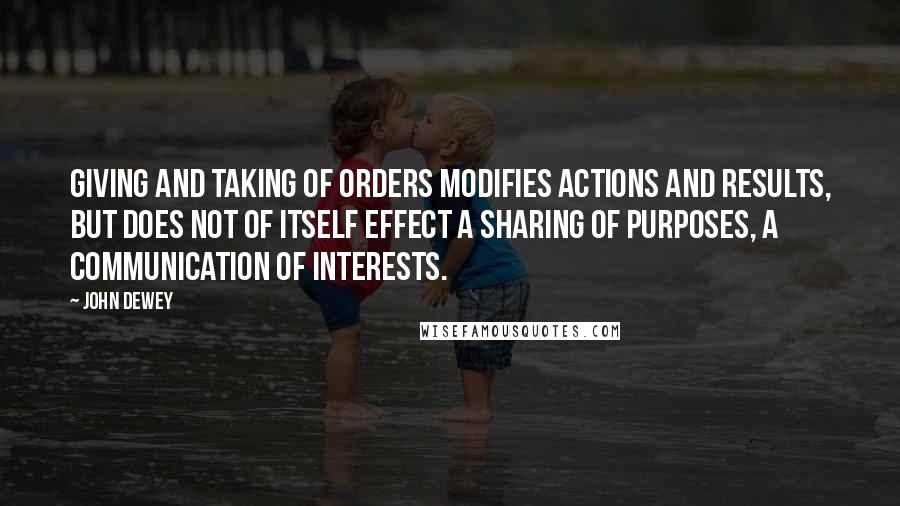 John Dewey quotes: Giving and taking of orders modifies actions and results, but does not of itself effect a sharing of purposes, a communication of interests.