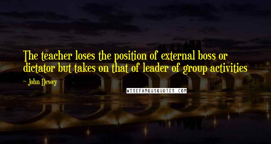 John Dewey quotes: The teacher loses the position of external boss or dictator but takes on that of leader of group activities