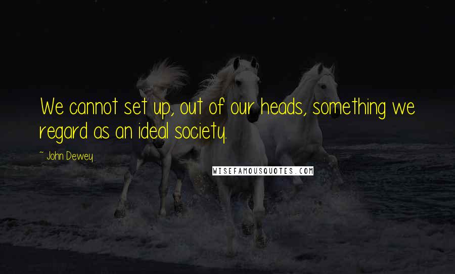 John Dewey quotes: We cannot set up, out of our heads, something we regard as an ideal society.