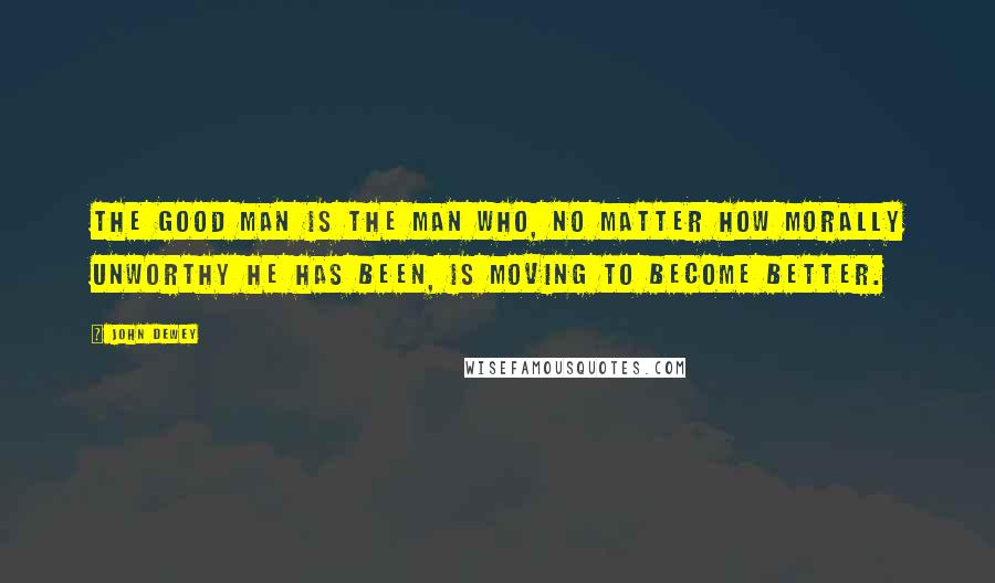 John Dewey quotes: The good man is the man who, no matter how morally unworthy he has been, is moving to become better.