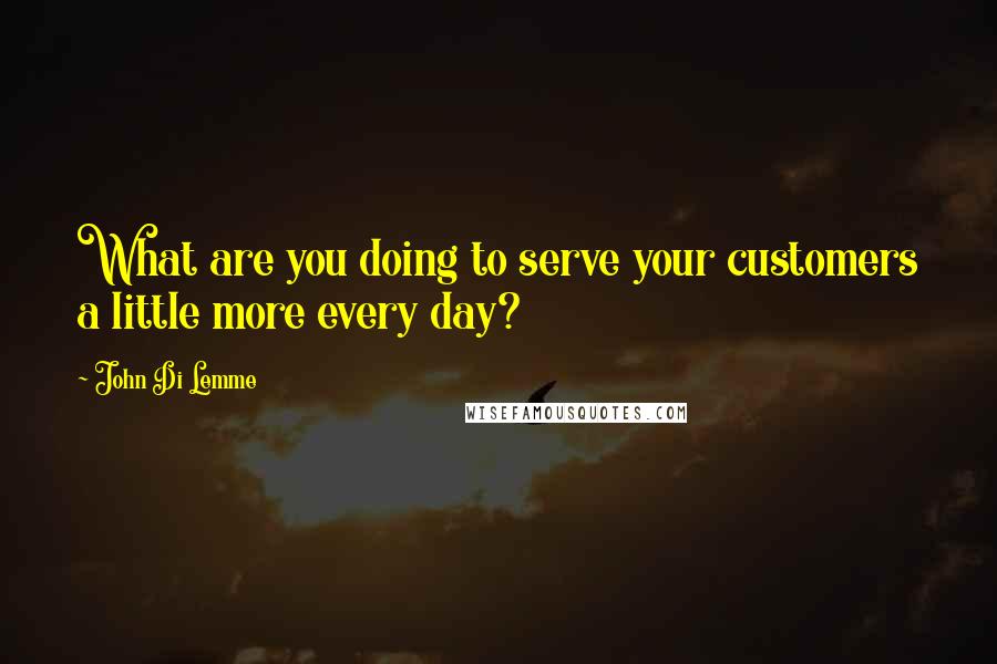 John Di Lemme quotes: What are you doing to serve your customers a little more every day?