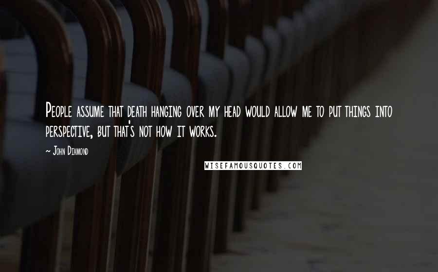 John Diamond quotes: People assume that death hanging over my head would allow me to put things into perspective, but that's not how it works.