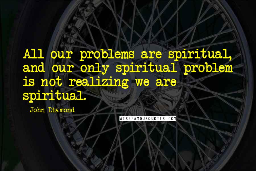 John Diamond quotes: All our problems are spiritual, and our only spiritual problem is not realizing we are spiritual.