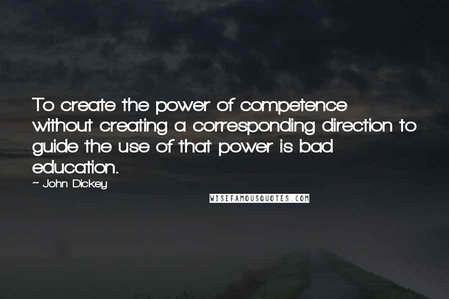 John Dickey quotes: To create the power of competence without creating a corresponding direction to guide the use of that power is bad education.