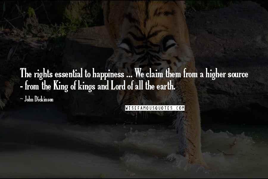 John Dickinson quotes: The rights essential to happiness ... We claim them from a higher source - from the King of kings and Lord of all the earth.