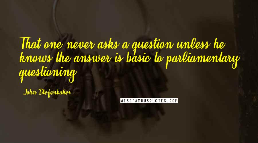 John Diefenbaker quotes: That one never asks a question unless he knows the answer is basic to parliamentary questioning.