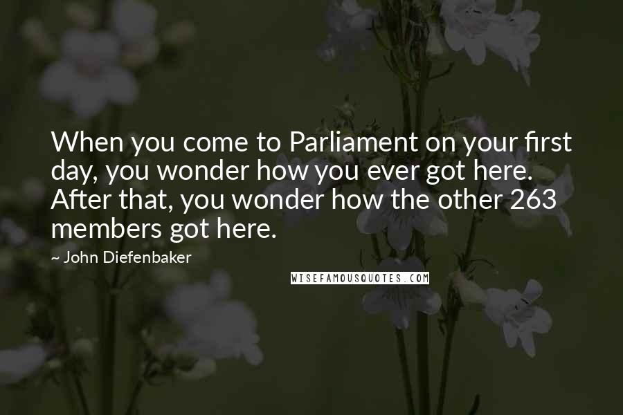 John Diefenbaker quotes: When you come to Parliament on your first day, you wonder how you ever got here. After that, you wonder how the other 263 members got here. John Diefenbaker quotes: When you come to Parliament on your first day, you wonder how you ever got here. After that, you wonder how the other 263 members got here.