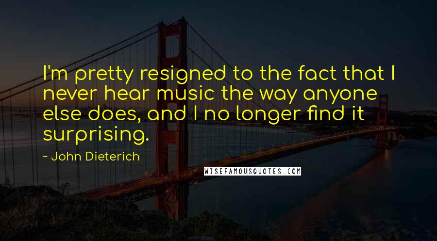 John Dieterich quotes: I'm pretty resigned to the fact that I never hear music the way anyone else does, and I no longer find it surprising.