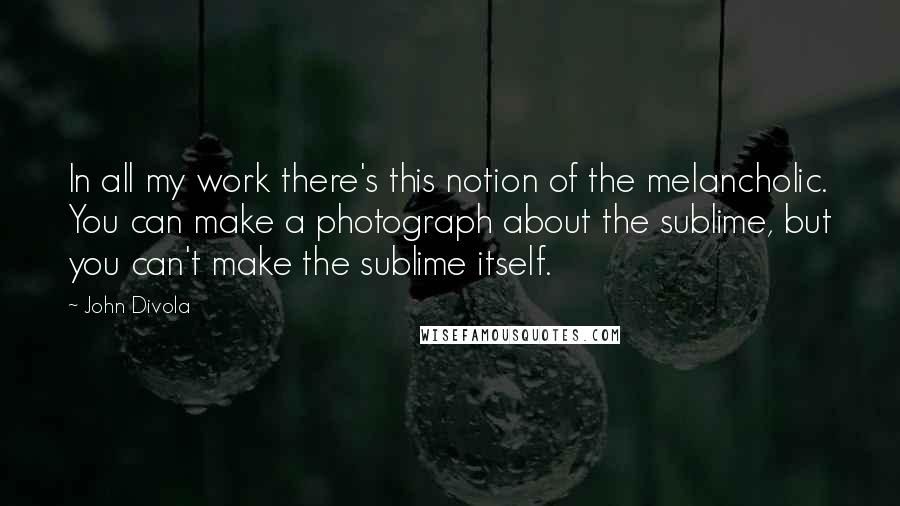 John Divola quotes: In all my work there's this notion of the melancholic. You can make a photograph about the sublime, but you can't make the sublime itself.