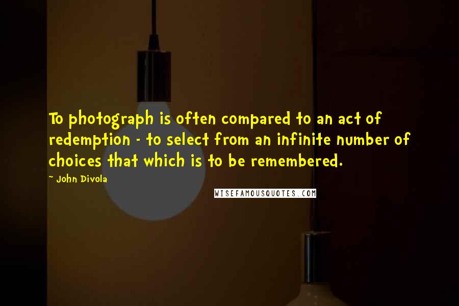 John Divola quotes: To photograph is often compared to an act of redemption - to select from an infinite number of choices that which is to be remembered.