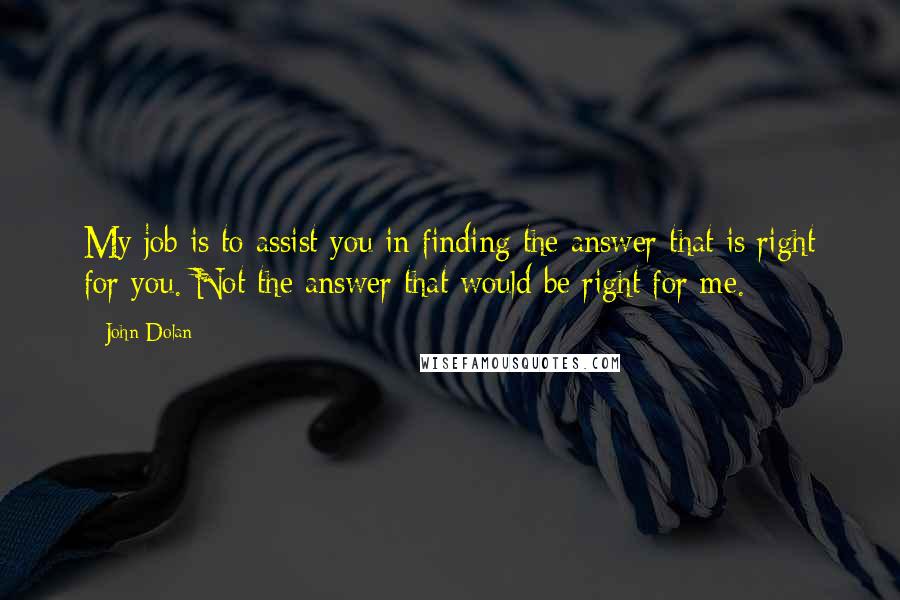 John Dolan quotes: My job is to assist you in finding the answer that is right for you. Not the answer that would be right for me. John Dolan quotes: My job is to assist you in finding the answer that is right for you. Not the answer that would be right for me.