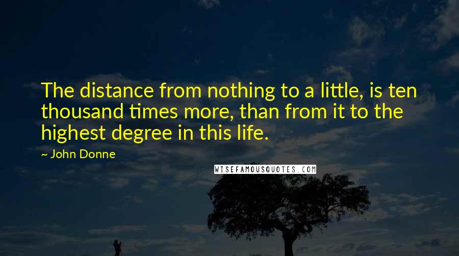 John Donne quotes: The distance from nothing to a little, is ten thousand times more, than from it to the highest degree in this life. John Donne quotes: The distance from nothing to a little, is ten thousand times more, than from it to the highest degree in this life.
