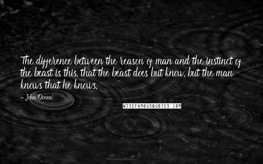 John Donne quotes: The difference between the reason of man and the instinct of the beast is this, that the beast does but know, but the man knows that he knows. John Donne quotes: The difference between the reason of man and the instinct of the beast is this, that the beast does but know, but the man knows that he knows.