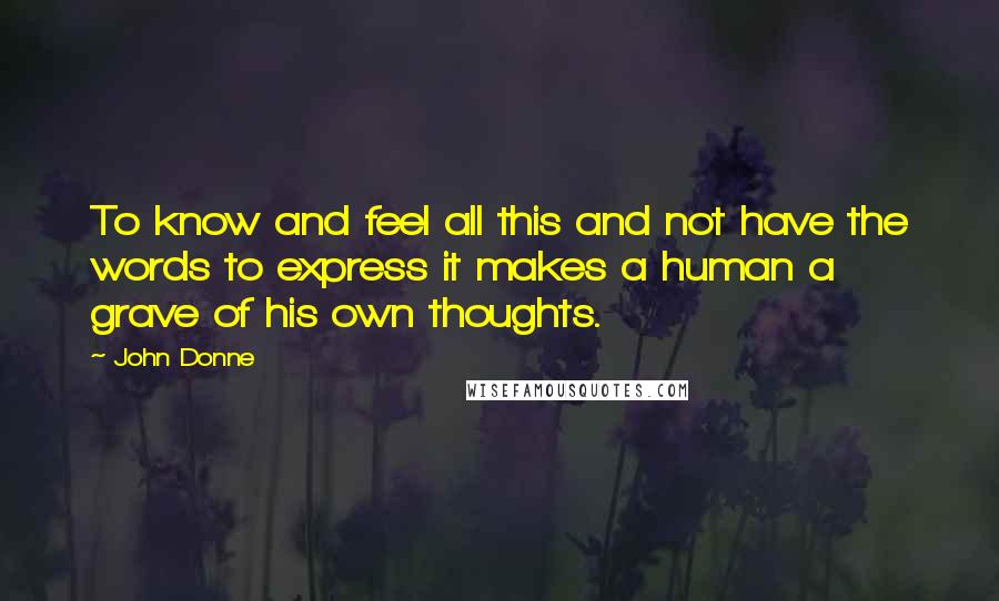 John Donne quotes: To know and feel all this and not have the words to express it makes a human a grave of his own thoughts. John Donne quotes: To know and feel all this and not have the words to express it makes a human a grave of his own thoughts.