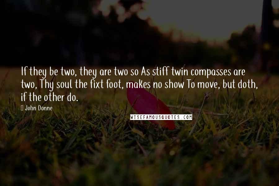 John Donne quotes: If they be two, they are two so As stiff twin compasses are two, Thy soul the fixt foot, makes no show To move, but doth, if the other do. John Donne quotes: If they be two, they are two so As stiff twin compasses are two, Thy soul the fixt foot, makes no show To move, but doth, if the other do.