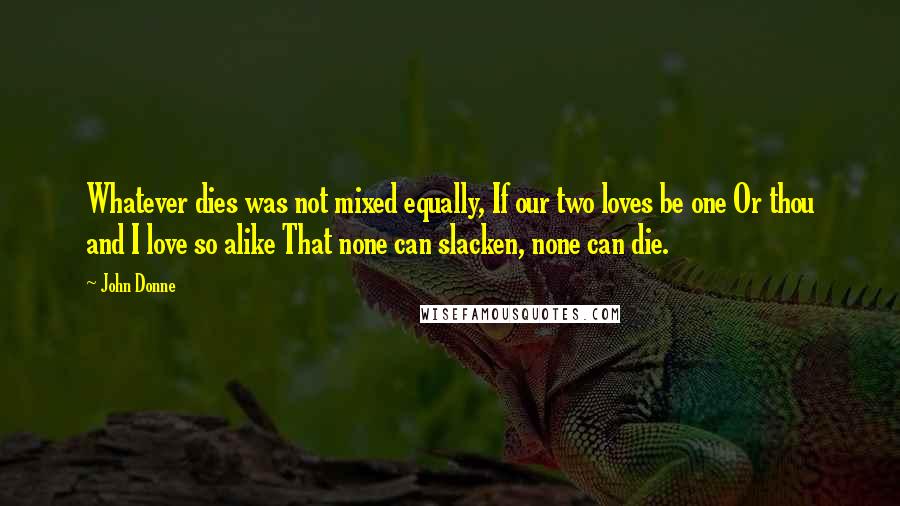 John Donne quotes: Whatever dies was not mixed equally, If our two loves be one Or thou and I love so alike That none can slacken, none can die. John Donne quotes: Whatever dies was not mixed equally, If our two loves be one Or thou and I love so alike That none can slacken, none can die.