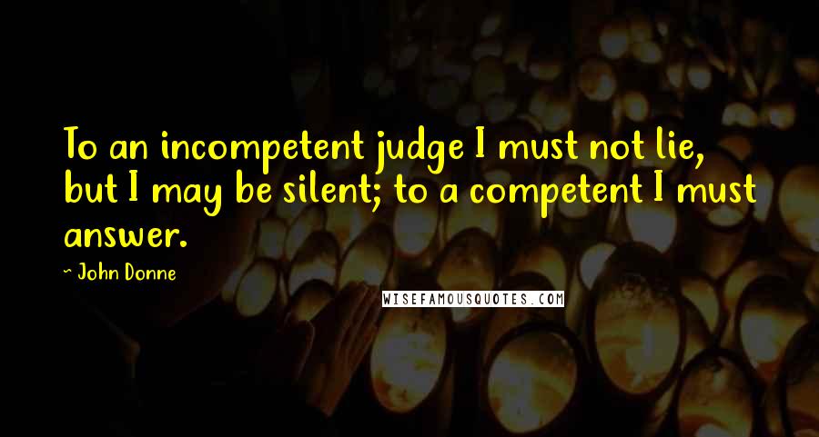 John Donne quotes: To an incompetent judge I must not lie, but I may be silent; to a competent I must answer.