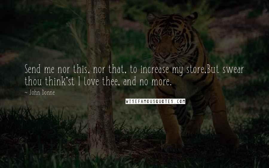 John Donne quotes: Send me nor this, nor that, to increase my store,But swear thou think'st I love thee, and no more.