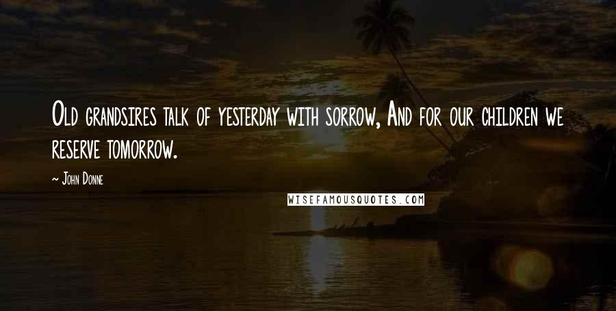 John Donne quotes: Old grandsires talk of yesterday with sorrow, And for our children we reserve tomorrow.