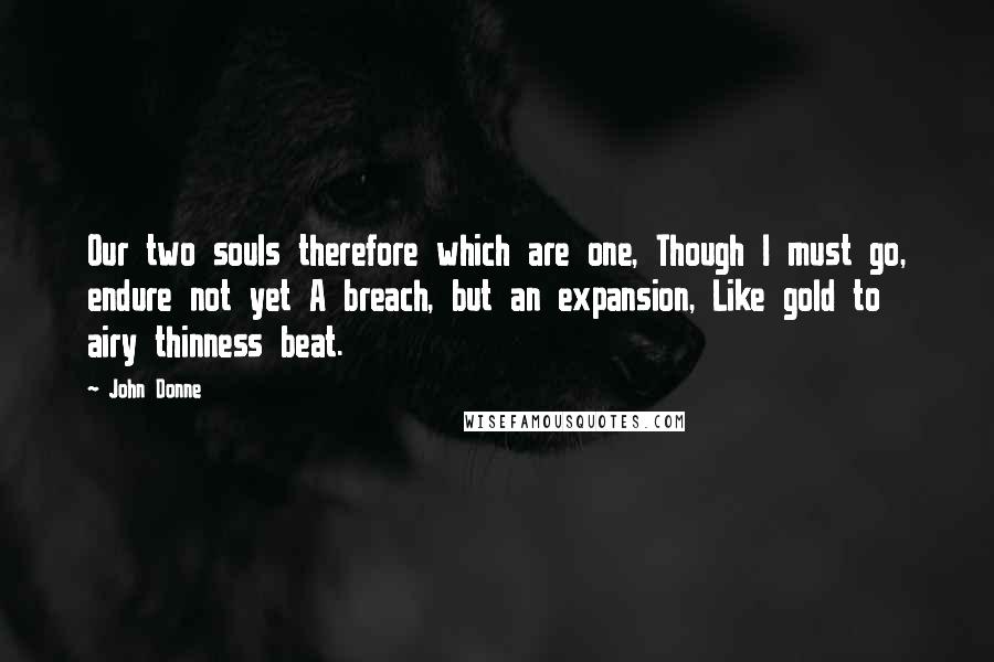 John Donne quotes: Our two souls therefore which are one, Though I must go, endure not yet A breach, but an expansion, Like gold to airy thinness beat. John Donne quotes: Our two souls therefore which are one, Though I must go, endure not yet A breach, but an expansion, Like gold to airy thinness beat.