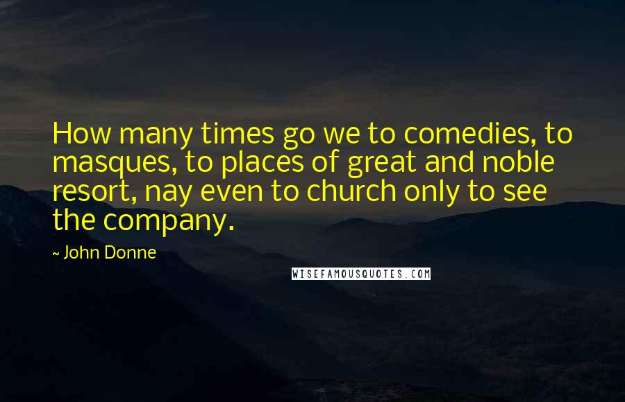 John Donne quotes: How many times go we to comedies, to masques, to places of great and noble resort, nay even to church only to see the company. John Donne quotes: How many times go we to comedies, to masques, to places of great and noble resort, nay even to church only to see the company.