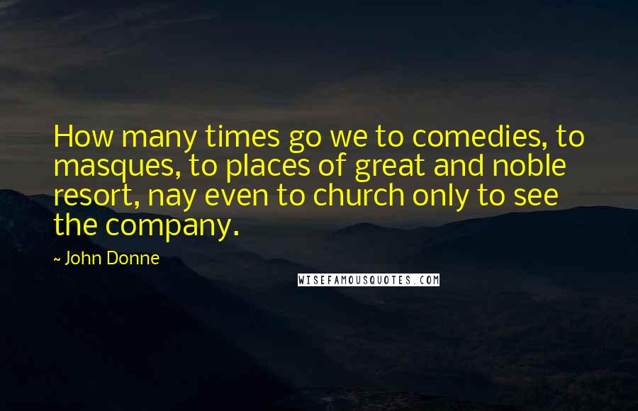 John Donne quotes: How many times go we to comedies, to masques, to places of great and noble resort, nay even to church only to see the company.