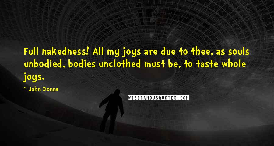 John Donne quotes: Full nakedness! All my joys are due to thee, as souls unbodied, bodies unclothed must be, to taste whole joys.