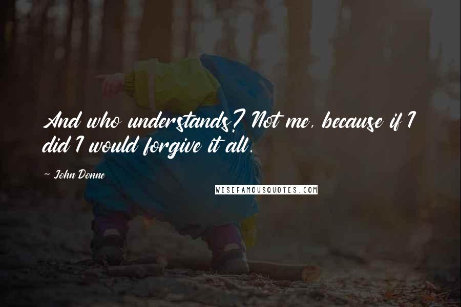 John Donne quotes: And who understands? Not me, because if I did I would forgive it all.