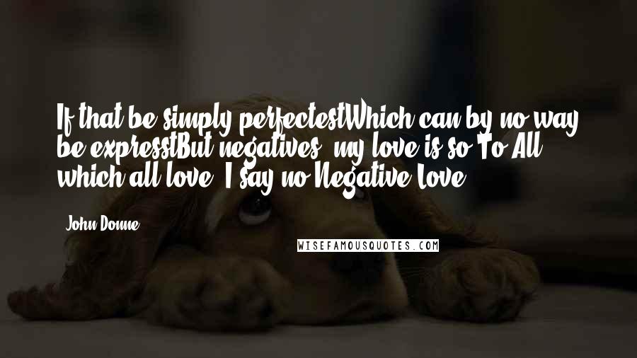 John Donne quotes: If that be simply perfectestWhich can by no way be expresstBut negatives, my love is so.To All, which all love, I say no.Negative Love