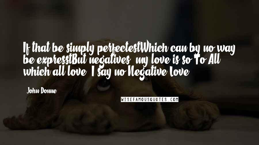 John Donne quotes: If that be simply perfectestWhich can by no way be expresstBut negatives, my love is so.To All, which all love, I say no.Negative Love John Donne quotes: If that be simply perfectestWhich can by no way be expresstBut negatives, my love is so.To All, which all love, I say no.Negative Love