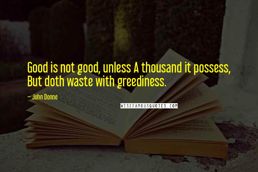 John Donne quotes: Good is not good, unless A thousand it possess, But doth waste with greediness.