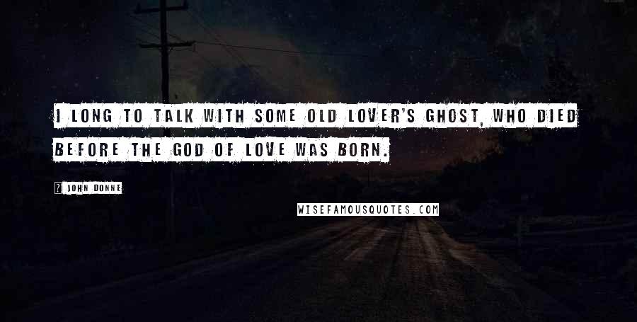 John Donne quotes: I long to talk with some old lover's ghost, Who died before the god of love was born.