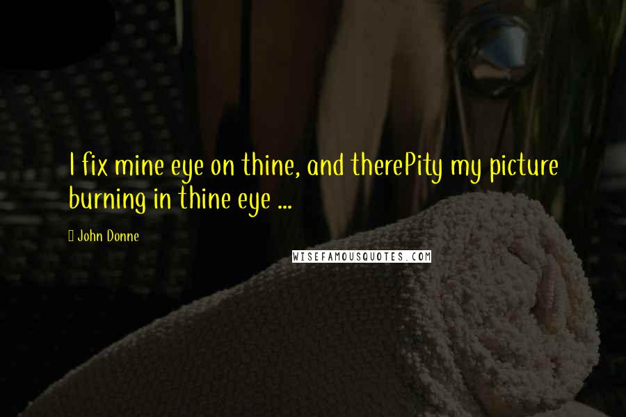 John Donne quotes: I fix mine eye on thine, and therePity my picture burning in thine eye ...