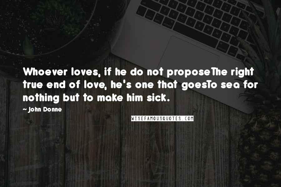 John Donne quotes: Whoever loves, if he do not proposeThe right true end of love, he's one that goesTo sea for nothing but to make him sick. John Donne quotes: Whoever loves, if he do not proposeThe right true end of love, he's one that goesTo sea for nothing but to make him sick.