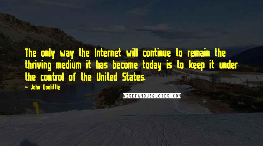 John Doolittle quotes: The only way the Internet will continue to remain the thriving medium it has become today is to keep it under the control of the United States.