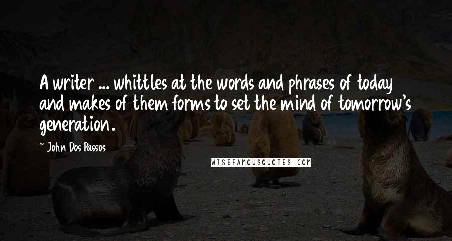 John Dos Passos quotes: A writer ... whittles at the words and phrases of today and makes of them forms to set the mind of tomorrow's generation.