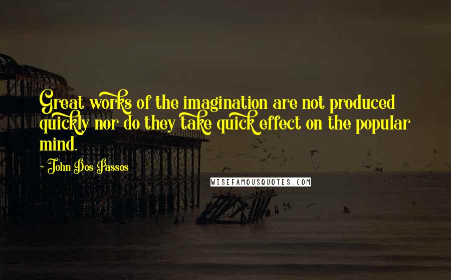 John Dos Passos quotes: Great works of the imagination are not produced quickly nor do they take quick effect on the popular mind.