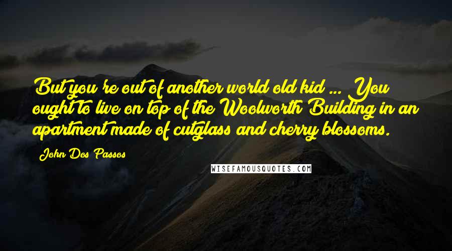 John Dos Passos quotes: But you're out of another world old kid ... You ought to live on top of the Woolworth Building in an apartment made of cutglass and cherry blossoms.